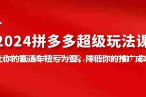 （10036期）2024拼多多-超级玩法课，让你的直通车扭亏为盈，降低你的推广成本-7节课